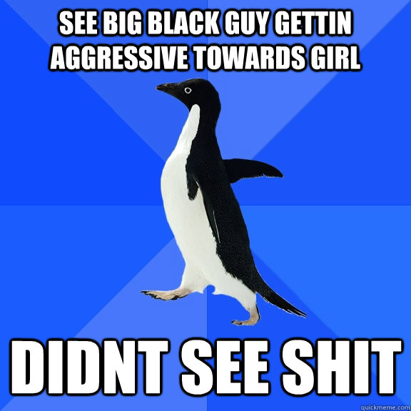 see big black guy gettin aggressive towards girl didnt see shit  Socially Awkward Penguin