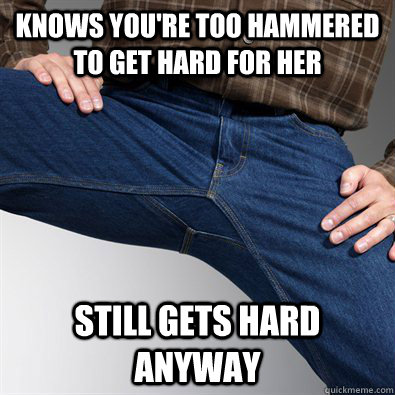 Knows you're too hammered to get hard for her Still gets hard anyway  Scumbag Penis