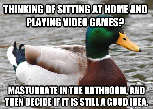 Thinking of sitting at home and playing video games? Masturbate in the bathroom, and then decide if it is still a good idea.  Actual Advice Mallard