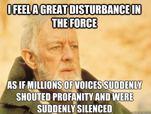 I feel a great disturbance in the force as if millions of voices suddenly shouted profanity and were suddenly silenced - I feel a great disturbance in the force as if millions of voices suddenly shouted profanity and were suddenly silenced  Obi Wan