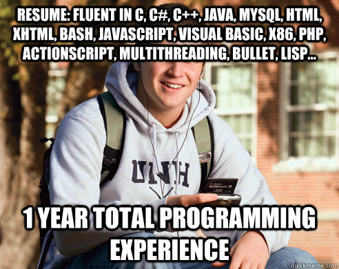 resume: fluent in C, c#, C++, Java, MySQL, HTML, XHTML, Bash, Javascript, visual basic, x86, php, actionscript, multithreading, bullet, LISP... 1 year total programming experience - resume: fluent in C, c#, C++, Java, MySQL, HTML, XHTML, Bash, Javascript, visual basic, x86, php, actionscript, multithreading, bullet, LISP... 1 year total programming experience  College Freshman