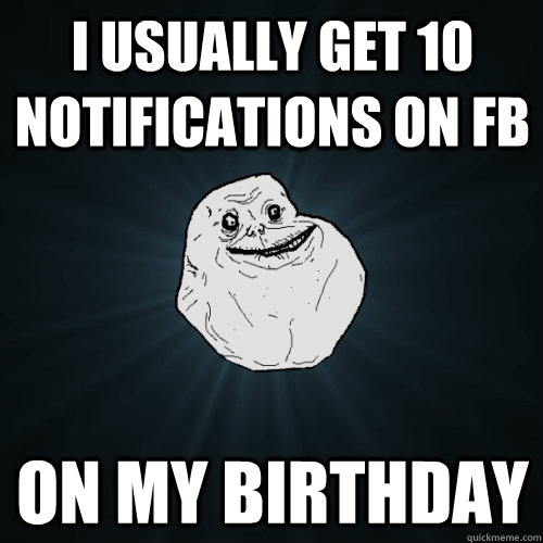 I usually get 10 notifications on FB on my birthday   Forever Alone