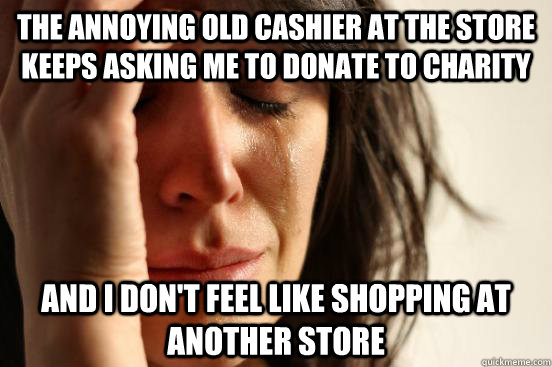 The annoying old cashier at the store keeps asking me to donate to charity  And I don't feel like shopping at another store  First World Problems