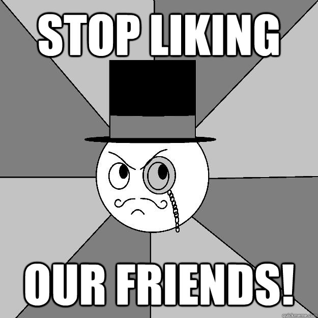 stop liking our friends! - stop liking our friends!  Angry Gentleman