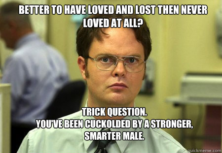 Better to have loved and lost then never loved at all? Trick Question.
You've been cuckolded by a stronger, smarter male. - Better to have loved and lost then never loved at all? Trick Question.
You've been cuckolded by a stronger, smarter male.  Schrute