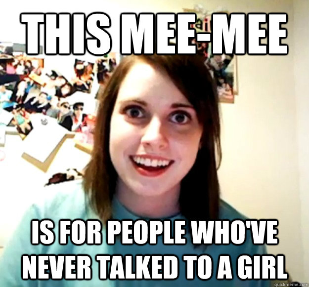 this mee-mee  is for people who've never talked to a girl  Overly Attached Girlfriend