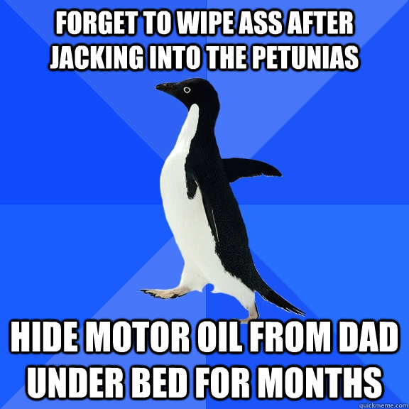 forget to wipe ass after jacking into the petunias hide motor oil from dad under bed for months  Socially Awkward Penguin