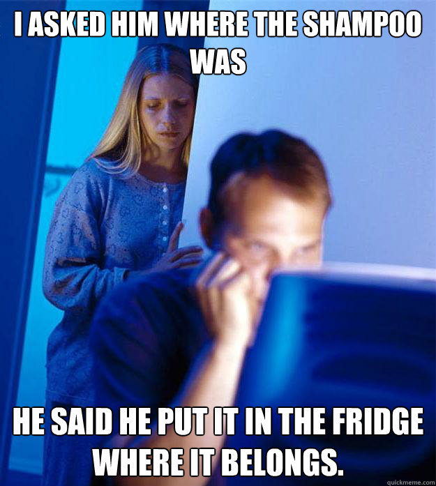 I asked him where the shampoo was He said he put it in the fridge where it belongs.  Redditors Wife