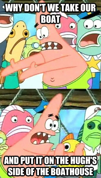 Why don't we take our boat and put it on the hugh's side of the boathouse  Push it somewhere else Patrick