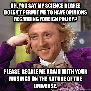 Oh, you say my science degree doesn't permit me to have opinions regarding foreign policy? Please, regale me again with your musings on the nature of the universe.  Condescending Wonka