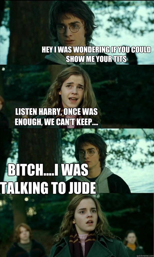 hey i was wondering if you could show me your tits Listen Harry, once was enough, We can't keep.... BITCH....I WAS TALKING TO JUDE  Horny Harry