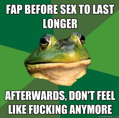 fap before sex to last longer afterwards, don't feel like fucking anymore  Foul Bachelor Frog