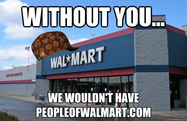 Without you... We wouldn't have 
PeopleOfWalMart.com  scumbag walmart