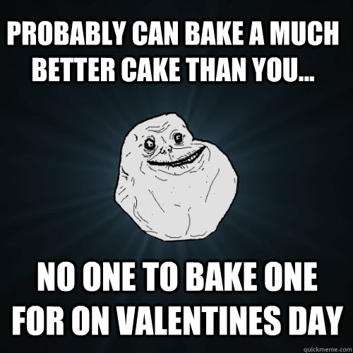 Probably can bake a much better cake than you... No one to bake one for on Valentines day   Forever Alone