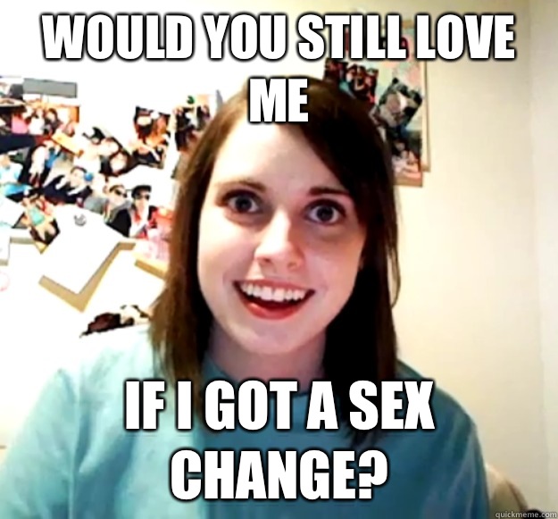 Would you still love me If i got a sex change?  Overly Attached Girlfriend