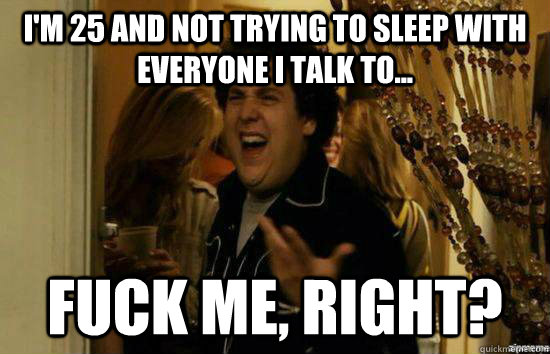 I'm 25 and not trying to sleep with everyone I talk to... Fuck me, right? - I'm 25 and not trying to sleep with everyone I talk to... Fuck me, right?  Misc