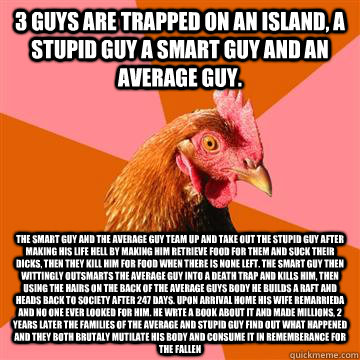 3 guys are trapped on an island, a stupid guy a smart guy and an average guy.  the smart guy and the average guy team up and take out the stupid guy after making his life hell by making him retrieve food for them and suck their dicks, then they kill him f  Anti-Joke Chicken