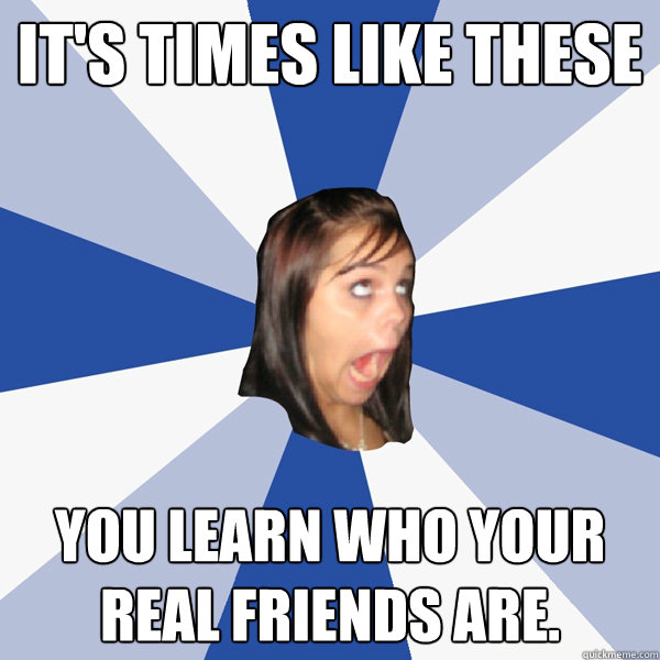 It's times like these You learn who your real friends are.  Annoying Facebook Girl