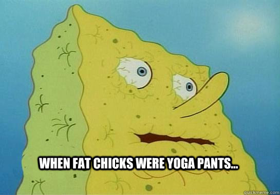 When fat chicks were yoga pants...   Dehydrated Spongebob