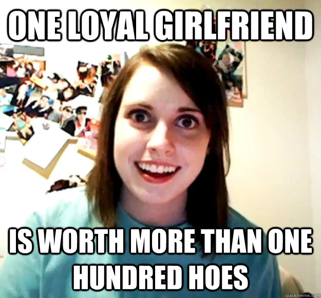 One loyal girlfriend is worth more than one hundred hoes  Overly Attached Girlfriend