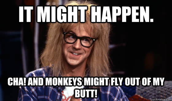 It might happen. Cha! And monkeys might fly out of my butt!  