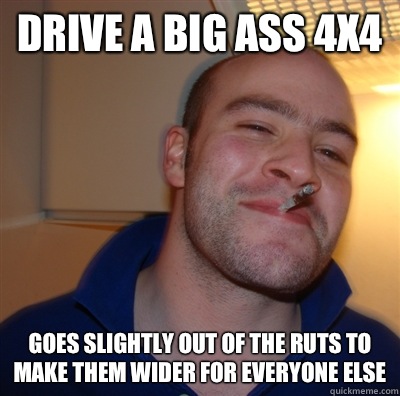 Drive a big ass 4x4 Goes slightly out of the ruts to make them wider for everyone else  GoodGuyGreg