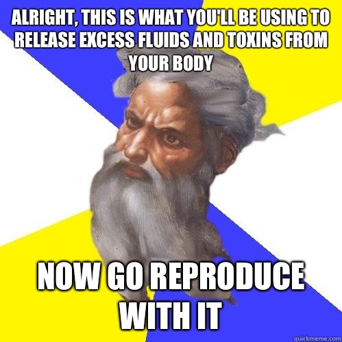 Alright, this is what you'll be using to release excess fluids and toxins from your body Now go reproduce with it  Advice God