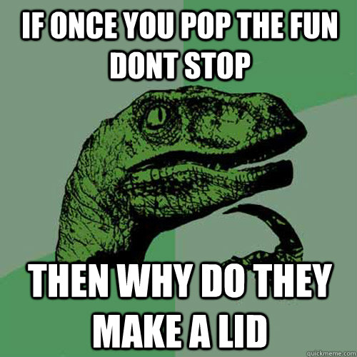 If once you pop the fun dont stop  then why do they make a lid  Philosoraptor