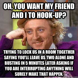 Oh, you want my friend and I to hook-up? Trying to lock us in a room together saying you'll leave us two alone and busting in 5 minutes later asking if you are interrupting anything will surely make that happen. - Oh, you want my friend and I to hook-up? Trying to lock us in a room together saying you'll leave us two alone and busting in 5 minutes later asking if you are interrupting anything will surely make that happen.  Condescending Wonka