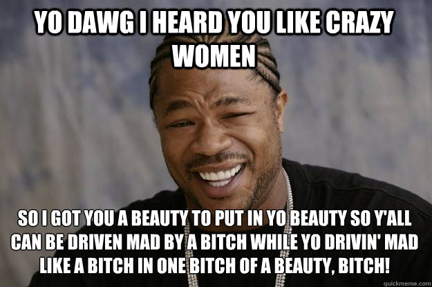 Yo dawg i heard you like crazy women so i got you a beauty to put in yo beauty so y'all can be driven mad by a bitch while yo drivin' mad like a bitch in one bitch of a beauty, bitch!  Xzibit meme