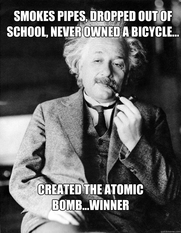 Smokes pipes, dropped out of school, never owned a bicycle... created the atomic bomb...winner  Einstein