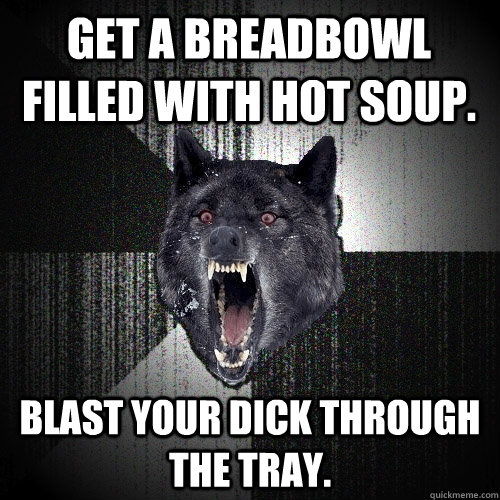 Get a breadbowl filled with hot soup. Blast your dick through the tray.  Insanity Wolf