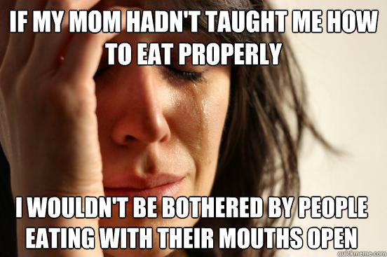 If my mom hadn't taught me how to eat properly I wouldn't be bothered by people eating with their mouths open  First World Problems