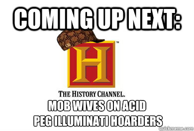 coming up next: MOB WIVES ON ACID
 PEG ILLUMINATI HOARDERS - coming up next: MOB WIVES ON ACID
 PEG ILLUMINATI HOARDERS  Scumbag History Channel