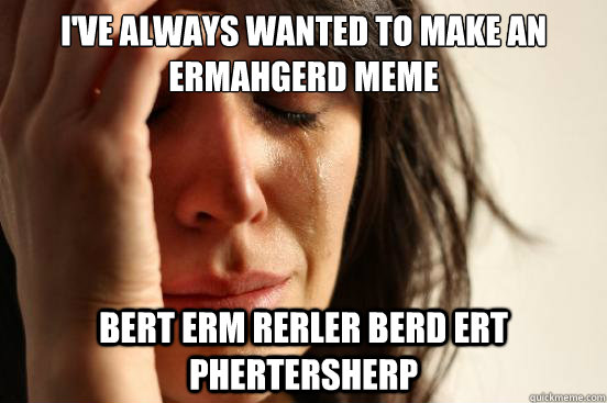 I've always wanted to make an ermahgerd meme BERT ERM RERLER BERD ERT PHERTERSHERP   First World Problems