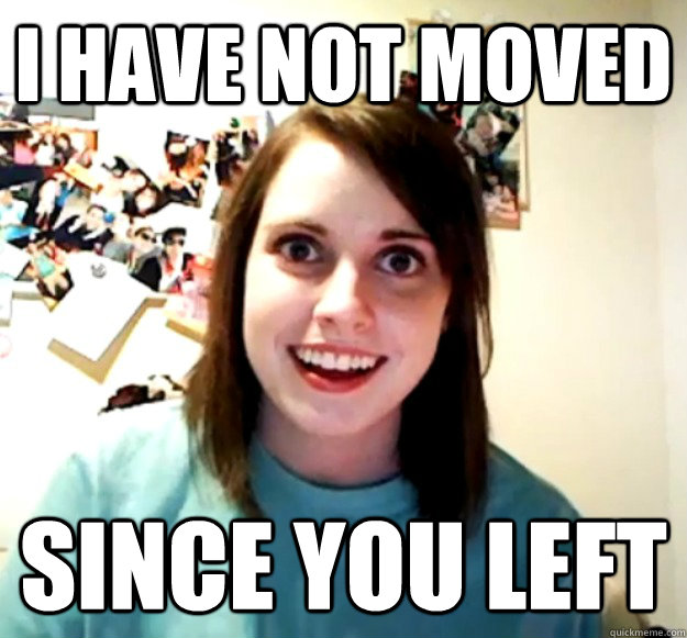 I have not moved since you left  Overly Attached Girlfriend