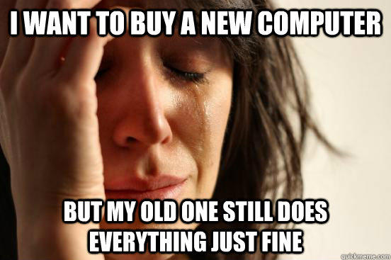 I want to buy a new computer but my old one still does everything just fine  First World Problems