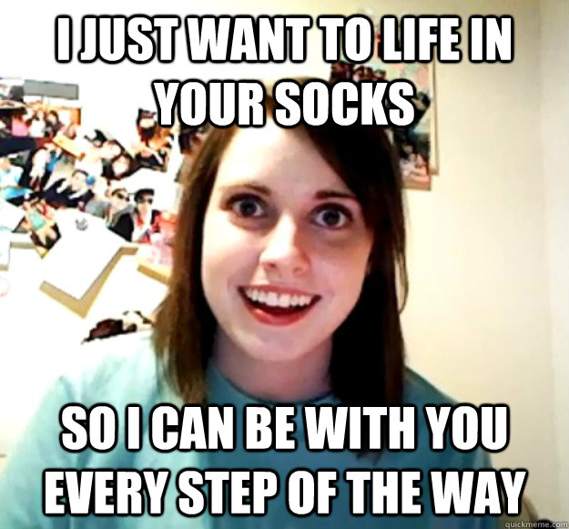 I just want to life in your socks So I can be with you every step of the way  Overly Attached Girlfriend