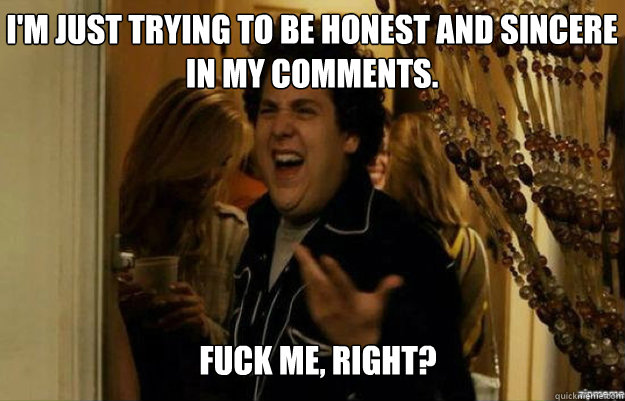 I'm just trying to be honest and sincere in my comments. FUCK ME, RIGHT?  fuck me right