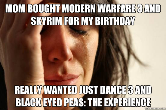 Mom bought Modern Warfare 3 and Skyrim for my birthday Really wanted Just Dance 3 and Black Eyed Peas: The Experience  First World Problems