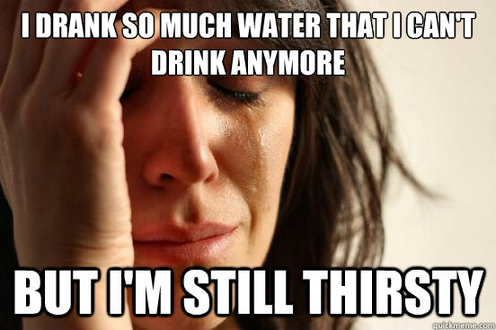 I drank so much water that I can't drink anymore But i'm still thirsty  First World Problems