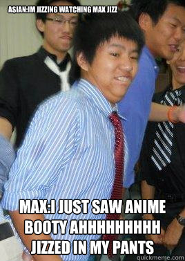 Asian:Im jizzing watching max jizz Max:I just saw anime booty ahhhhhhhhh jizzed in my pants - Asian:Im jizzing watching max jizz Max:I just saw anime booty ahhhhhhhhh jizzed in my pants  Jizz