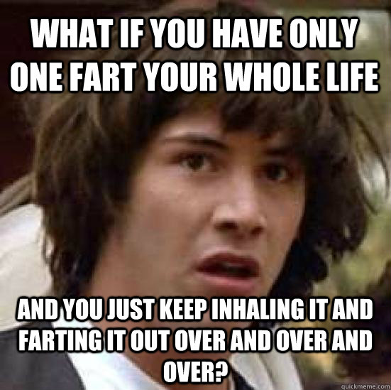 What if you have only one fart your whole life and you just keep inhaling it and farting it out over and over and over?  conspiracy keanu
