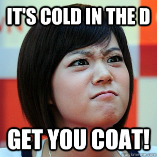 it's cold in the d get you coat!  