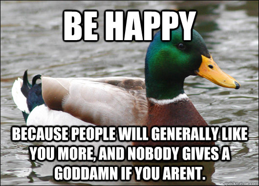 Be Happy because people will generally like you more, and nobody gives a goddamn if you arent.  Actual Advice Mallard