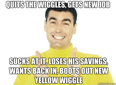 Quits the Wiggles, gets new job Sucks at it, loses his savings, wants back in, boots out new yellow wiggle  Scumbag Yellow Wiggle