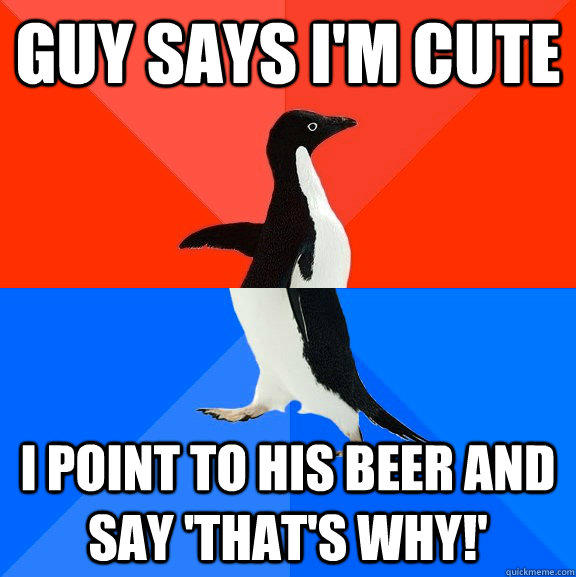 guy says I'm cute i point to his beer and say 'that's why!'  Socially Awesome Awkward Penguin
