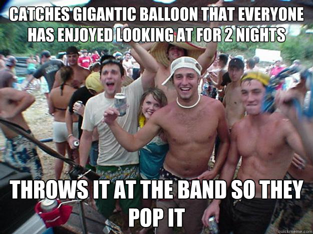 Catches gigantic balloon that everyone has enjoyed looking at for 2 nights Throws it at the band so they pop it - Catches gigantic balloon that everyone has enjoyed looking at for 2 nights Throws it at the band so they pop it  Show Bro