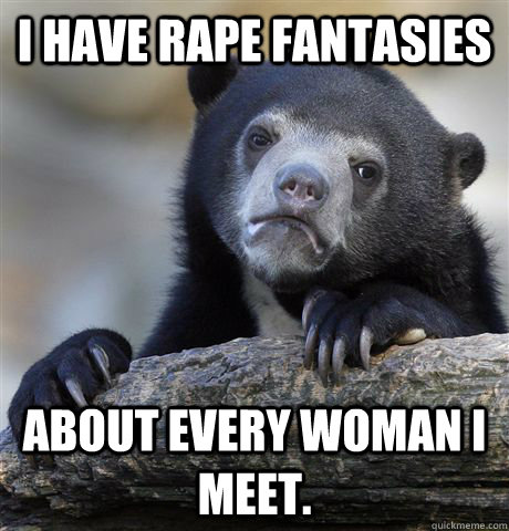 I have rape fantasies about every woman I meet.  Confession Bear