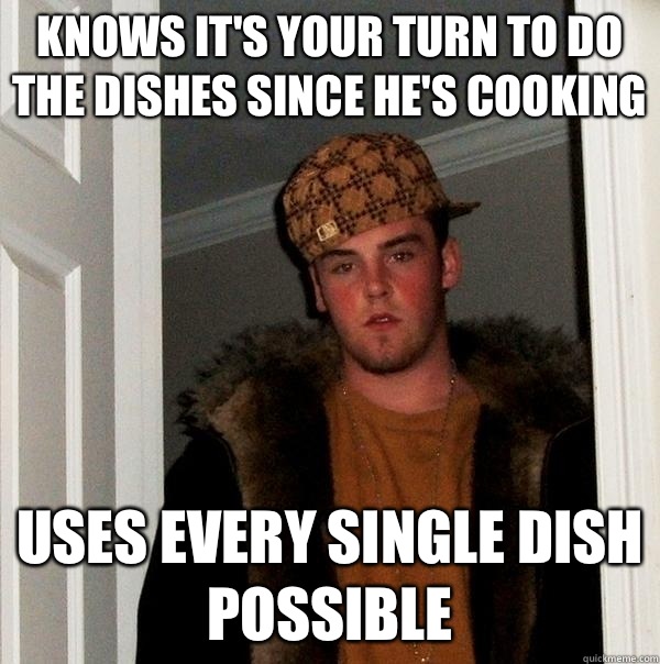 Knows it's your turn to do the dishes since he's cooking Uses every single dish possible - Knows it's your turn to do the dishes since he's cooking Uses every single dish possible  Scumbag Steve